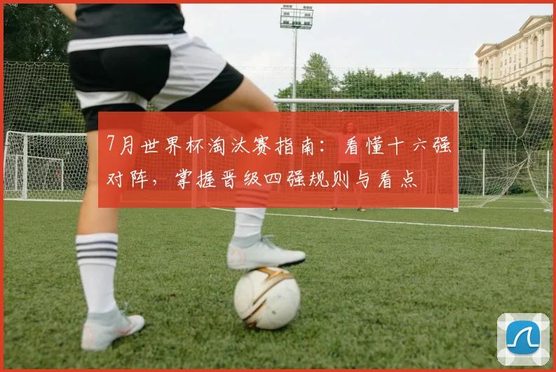 7月世界杯淘汰赛指南：看懂十六强对阵，掌握晋级四强规则与看点
