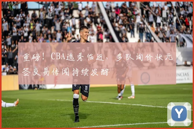 重磅！CBA选秀临近，多队询价状元签交易传闻持续发酵