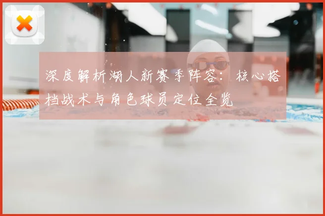 深度解析湖人新赛季阵容：核心搭档战术与角色球员定位全览