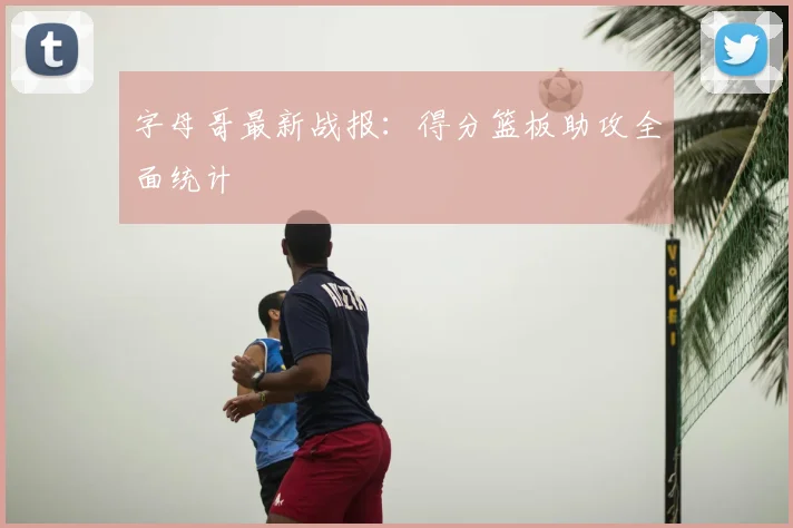 字母哥最新战报：得分篮板助攻全面统计