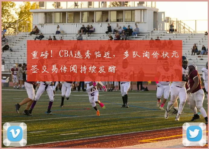 重磅!CBA选秀临近,多队询价状元签交易传闻持续发酵