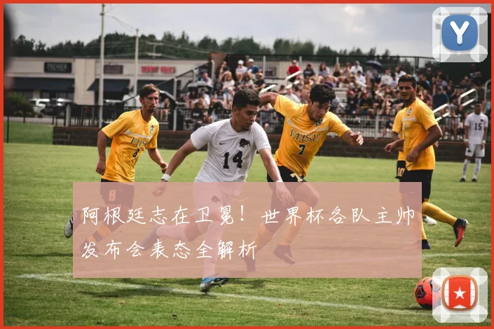 阿根廷志在卫冕!世界杯各队主帅发布会表态全解析