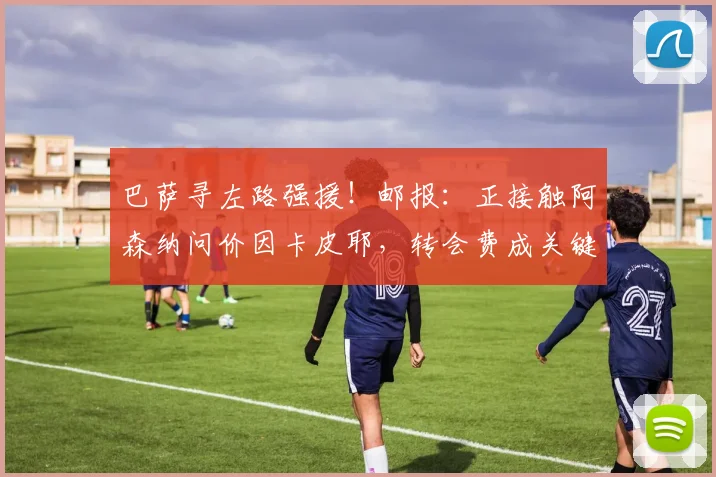 巴萨寻左路强援！邮报：正接触阿森纳问价因卡皮耶，转会费成关键
