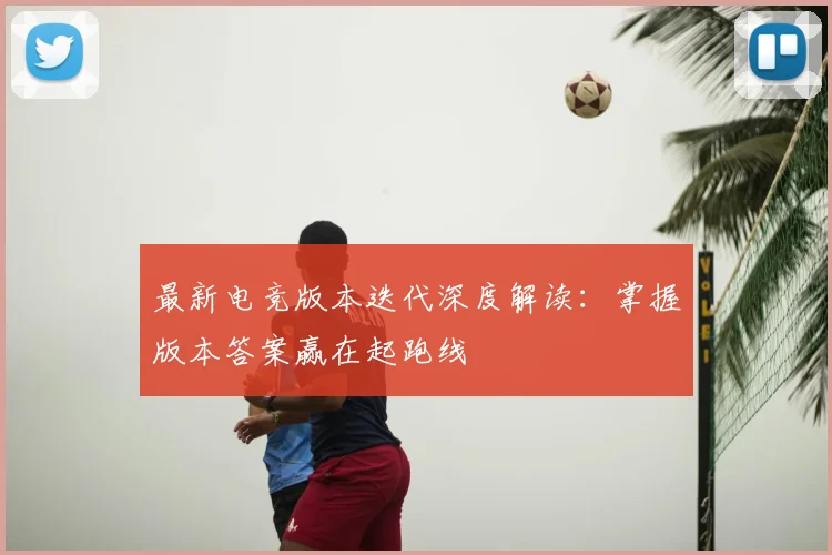 最新电竞版本迭代深度解读:掌握版本答案赢在起跑线