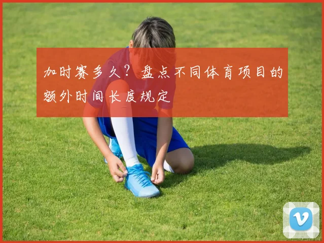 加时赛多久？盘点不同体育项目的额外时间长度规定