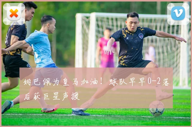 姆巴佩为皇马加油！球队早早0-2落后获巨星声援