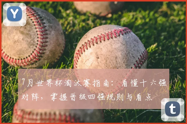 7月世界杯淘汰赛指南：看懂十六强对阵，掌握晋级四强规则与看点