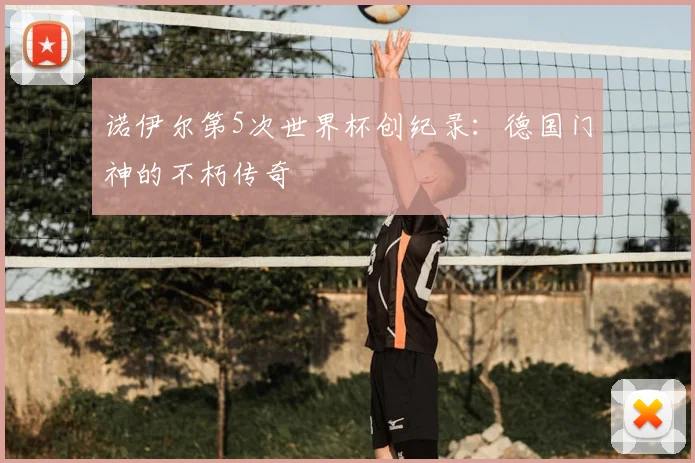 诺伊尔第5次世界杯创纪录:德国门神的不朽传奇