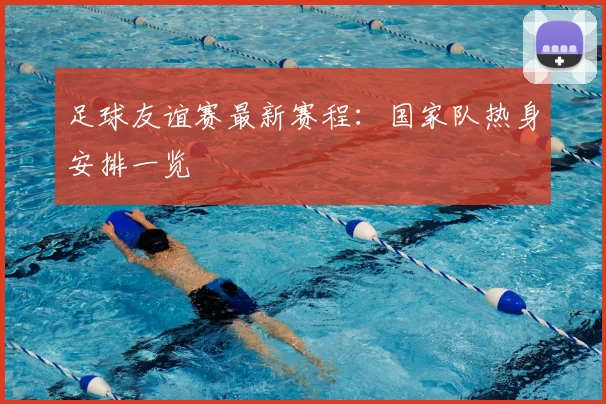 足球友谊赛最新赛程：国家队热身安排一览