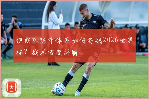 伊朗队防守体系如何备战2026世界杯？战术演变详解