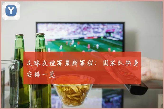 足球友谊赛最新赛程：国家队热身安排一览