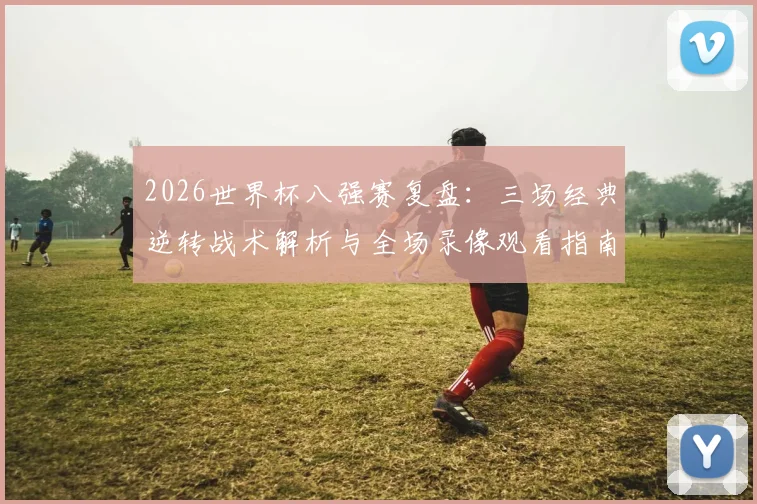 2026世界杯八强赛复盘：三场经典逆转战术解析与全场录像观看指南