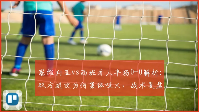 塞维利亚vs西班牙人半场0-0解析：双方进攻为何集体哑火，战术复盘看关键