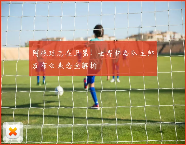 阿根廷志在卫冕!世界杯各队主帅发布会表态全解析